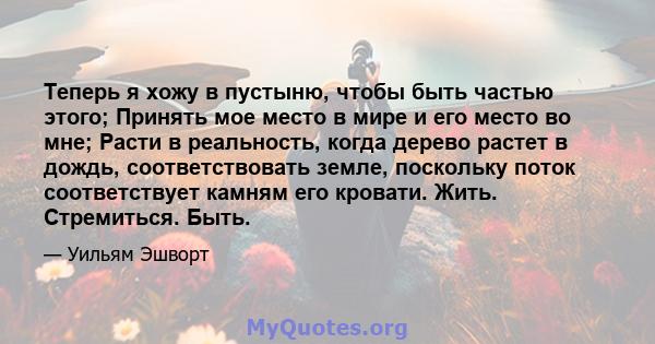 Теперь я хожу в пустыню, чтобы быть частью этого; Принять мое место в мире и его место во мне; Расти в реальность, когда дерево растет в дождь, соответствовать земле, поскольку поток соответствует камням его кровати.