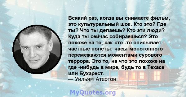 Всякий раз, когда вы снимаете фильм, это культуральный шок. Кто это? Где ты? Что ты делаешь? Кто эти люди? Куда ты сейчас собираешься? Это похоже на то, как кто -то описывает частные полеты: часы монотонного