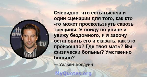 Очевидно, что есть тысяча и один сценарии для того, как кто -то может проскользнуть сквозь трещины. Я пойду по улице и увижу бездомного, и я захочу остановить его и сказать, как это произошло? Где твоя мать? Вы