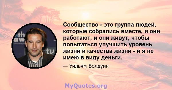 Сообщество - это группа людей, которые собрались вместе, и они работают, и они живут, чтобы попытаться улучшить уровень жизни и качества жизни - и я не имею в виду деньги.