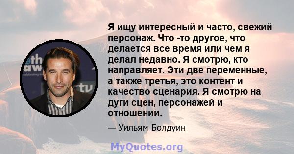 Я ищу интересный и часто, свежий персонаж. Что -то другое, что делается все время или чем я делал недавно. Я смотрю, кто направляет. Эти две переменные, а также третья, это контент и качество сценария. Я смотрю на дуги