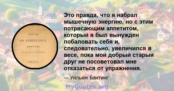 Это правда, что я набрал мышечную энергию, но с этим потрясающим аппетитом, который я был вынужден побаловать себя и, следовательно, увеличился в весе, пока мой добрый старый друг не посоветовал мне отказаться от