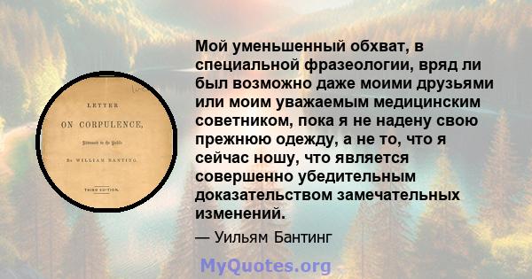 Мой уменьшенный обхват, в специальной фразеологии, вряд ли был возможно даже моими друзьями или моим уважаемым медицинским советником, пока я не надену свою прежнюю одежду, а не то, что я сейчас ношу, что является