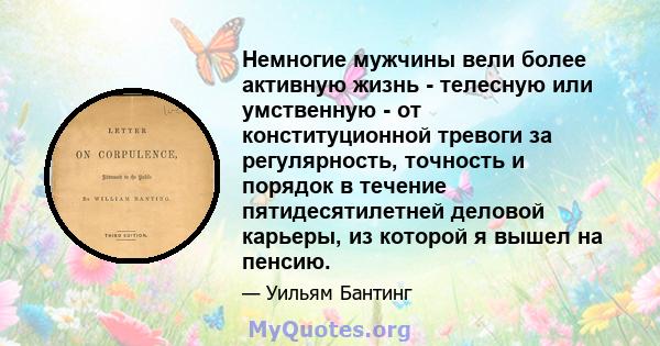 Немногие мужчины вели более активную жизнь - телесную или умственную - от конституционной тревоги за регулярность, точность и порядок в течение пятидесятилетней деловой карьеры, из которой я вышел на пенсию.