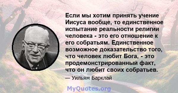 Если мы хотим принять учение Иисуса вообще, то единственное испытание реальности религии человека - это его отношение к его собратьям. Единственное возможное доказательство того, что человек любит Бога, - это