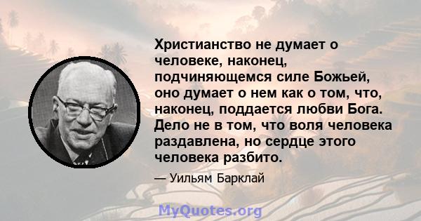 Христианство не думает о человеке, наконец, подчиняющемся силе Божьей, оно думает о нем как о том, что, наконец, поддается любви Бога. Дело не в том, что воля человека раздавлена, но сердце этого человека разбито.