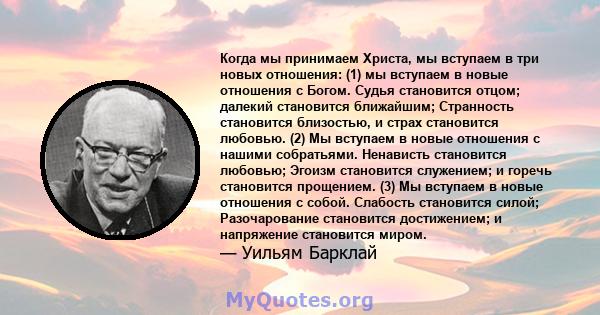 Когда мы принимаем Христа, мы вступаем в три новых отношения: (1) мы вступаем в новые отношения с Богом. Судья становится отцом; далекий становится ближайшим; Странность становится близостью, и страх становится любовью. 