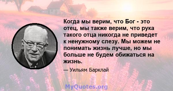 Когда мы верим, что Бог - это отец, мы также верим, что рука такого отца никогда не приведет к ненужному слезу. Мы можем не понимать жизнь лучше, но мы больше не будем обижаться на жизнь.