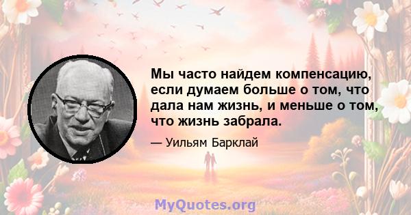 Мы часто найдем компенсацию, если думаем больше о том, что дала нам жизнь, и меньше о том, что жизнь забрала.