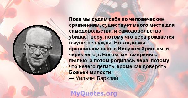 Пока мы судим себя по человеческим сравнениям, существует много места для самодовольства, и самодовольство убивает веру, потому что вера рождается в чувстве нужды. Но когда мы сравниваем себя с Иисусом Христом, и через