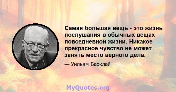 Самая большая вещь - это жизнь послушания в обычных вещах повседневной жизни. Никакое прекрасное чувство не может занять место верного дела.