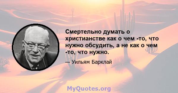 Смертельно думать о христианстве как о чем -то, что нужно обсудить, а не как о чем -то, что нужно.