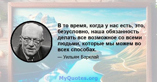 В то время, когда у нас есть, это, безусловно, наша обязанность делать все возможное со всеми людьми, которые мы можем во всех способах.