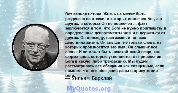 Вот вечная истина. Жизнь не может быть разделена на отсеки, в которых вовлечен Бог, а в других, в которых Он не вовлечен ... факт заключается в том, что Бога не нужно приглашать в определенные департаменты жизни и