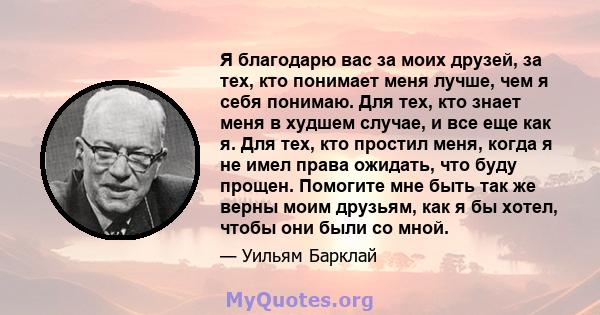 Я благодарю вас за моих друзей, за тех, кто понимает меня лучше, чем я себя понимаю. Для тех, кто знает меня в худшем случае, и все еще как я. Для тех, кто простил меня, когда я не имел права ожидать, что буду прощен.