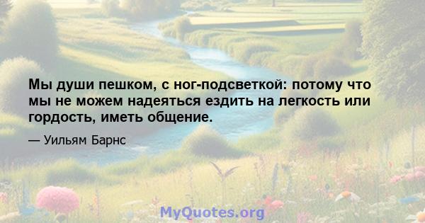 Мы души пешком, с ног-подсветкой: потому что мы не можем надеяться ездить на легкость или гордость, иметь общение.