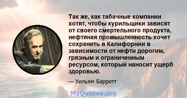 Так же, как табачные компании хотят, чтобы курильщики зависят от своего смертельного продукта, нефтяная промышленность хочет сохранить в Калифорнии в зависимости от нефти дорогим, грязным и ограниченным ресурсом,