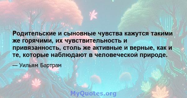 Родительские и сыновные чувства кажутся такими же горячими, их чувствительность и привязанность, столь же активные и верные, как и те, которые наблюдают в человеческой природе.