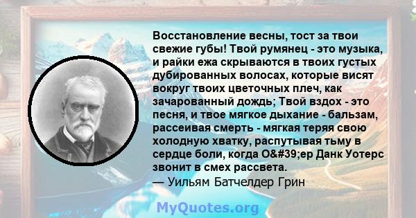 Восстановление весны, тост за твои свежие губы! Твой румянец - это музыка, и райки ежа скрываются в твоих густых дубированных волосах, которые висят вокруг твоих цветочных плеч, как зачарованный дождь; Твой вздох - это