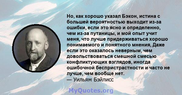 Но, как хорошо указал Бэкон, истина с большей вероятностью выходит из-за ошибки, если это ясно и определенно, чем из-за путаницы, и мой опыт учит меня, что лучше придерживаться хорошо понимаемого и понятного мнения,