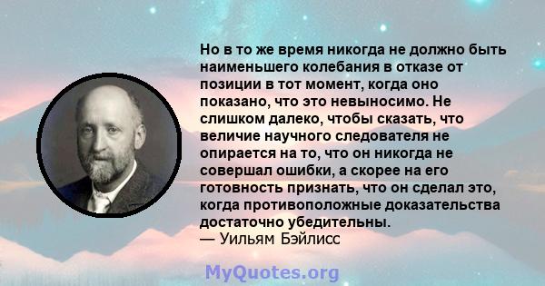 Но в то же время никогда не должно быть наименьшего колебания в отказе от позиции в тот момент, когда оно показано, что это невыносимо. Не слишком далеко, чтобы сказать, что величие научного следователя не опирается на