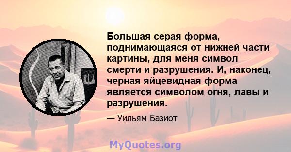 Большая серая форма, поднимающаяся от нижней части картины, для меня символ смерти и разрушения. И, наконец, черная яйцевидная форма является символом огня, лавы и разрушения.