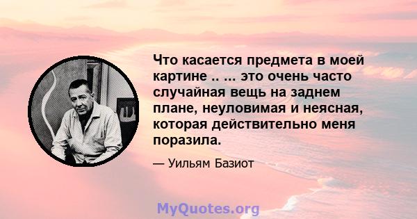 Что касается предмета в моей картине .. ... это очень часто случайная вещь на заднем плане, неуловимая и неясная, которая действительно меня поразила.