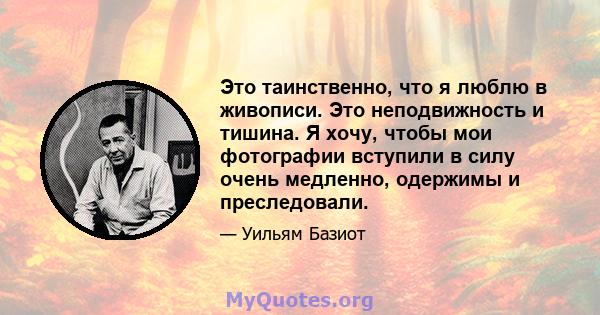 Это таинственно, что я люблю в живописи. Это неподвижность и тишина. Я хочу, чтобы мои фотографии вступили в силу очень медленно, одержимы и преследовали.