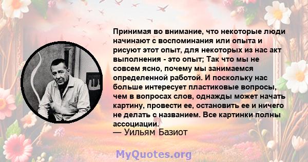 Принимая во внимание, что некоторые люди начинают с воспоминания или опыта и рисуют этот опыт, для некоторых из нас акт выполнения - это опыт; Так что мы не совсем ясно, почему мы занимаемся определенной работой. И