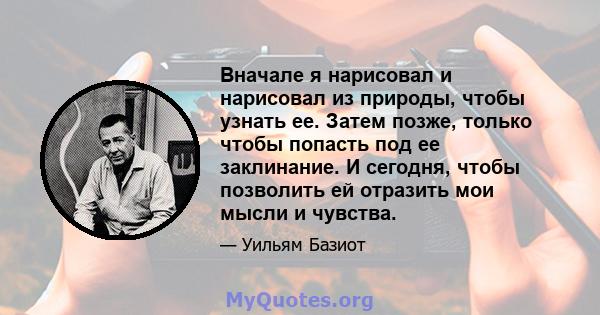 Вначале я нарисовал и нарисовал из природы, чтобы узнать ее. Затем позже, только чтобы попасть под ее заклинание. И сегодня, чтобы позволить ей отразить мои мысли и чувства.