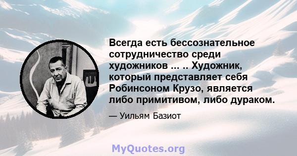 Всегда есть бессознательное сотрудничество среди художников ... .. Художник, который представляет себя Робинсоном Крузо, является либо примитивом, либо дураком.