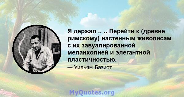 Я держал .. .. Перейти к (древне римскому) настенным живописам с их завуалированной меланхолией и элегантной пластичностью.