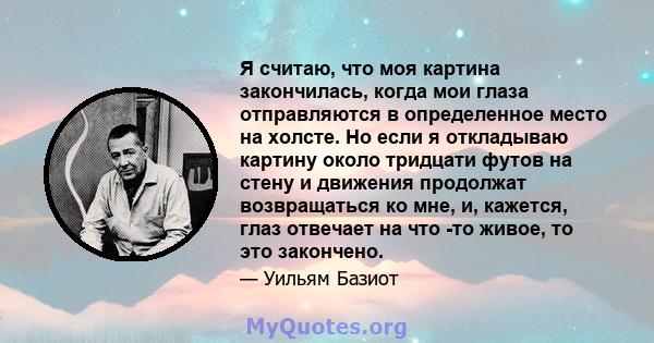 Я считаю, что моя картина закончилась, когда мои глаза отправляются в определенное место на холсте. Но если я откладываю картину около тридцати футов на стену и движения продолжат возвращаться ко мне, и, кажется, глаз