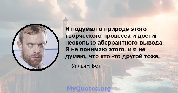 Я подумал о природе этого творческого процесса и достиг несколько аберрантного вывода. Я не понимаю этого, и я не думаю, что кто -то другой тоже.