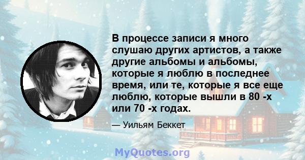 В процессе записи я много слушаю других артистов, а также другие альбомы и альбомы, которые я люблю в последнее время, или те, которые я все еще люблю, которые вышли в 80 -х или 70 -х годах.