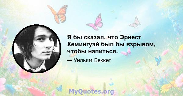 Я бы сказал, что Эрнест Хемингуэй был бы взрывом, чтобы напиться.