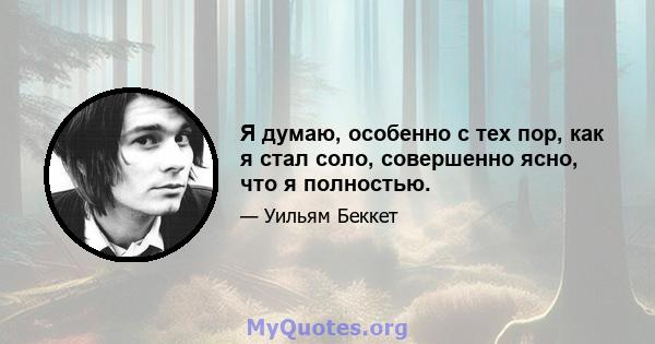 Я думаю, особенно с тех пор, как я стал соло, совершенно ясно, что я полностью.