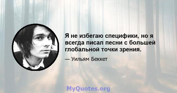 Я не избегаю специфики, но я всегда писал песни с большей глобальной точки зрения.