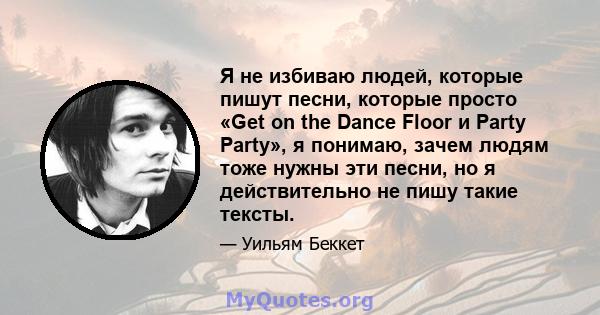 Я не избиваю людей, которые пишут песни, которые просто «Get on the Dance Floor и Party Party», я понимаю, зачем людям тоже нужны эти песни, но я действительно не пишу такие тексты.