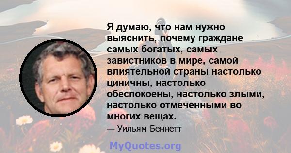 Я думаю, что нам нужно выяснить, почему граждане самых богатых, самых завистников в мире, самой влиятельной страны настолько циничны, настолько обеспокоены, настолько злыми, настолько отмеченными во многих вещах.