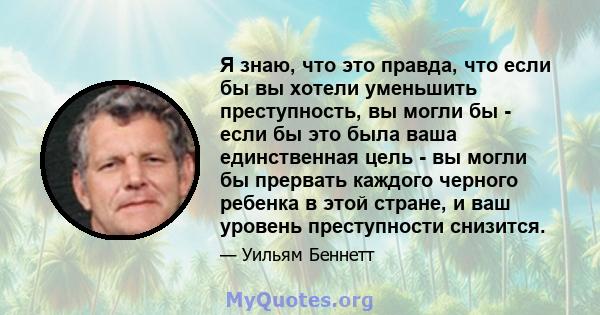 Я знаю, что это правда, что если бы вы хотели уменьшить преступность, вы могли бы - если бы это была ваша единственная цель - вы могли бы прервать каждого черного ребенка в этой стране, и ваш уровень преступности