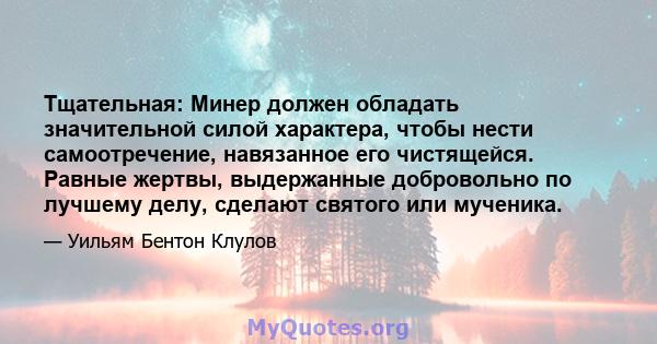 Тщательная: Минер должен обладать значительной силой характера, чтобы нести самоотречение, навязанное его чистящейся. Равные жертвы, выдержанные добровольно по лучшему делу, сделают святого или мученика.