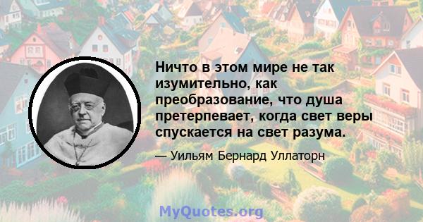 Ничто в этом мире не так изумительно, как преобразование, что душа претерпевает, когда свет веры спускается на свет разума.