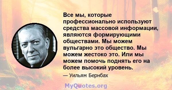 Все мы, которые профессионально используют средства массовой информации, являются формирующими обществами. Мы можем вульгарно это общество. Мы можем жестоко это. Или мы можем помочь поднять его на более высокий уровень.