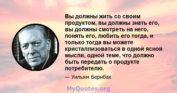 Вы должны жить со своим продуктом, вы должны знать его, вы должны смотреть на него, понять его, любить его тогда, и только тогда вы можете кристаллизоваться в одной ясной мысли, одной теме, что должно быть передать о