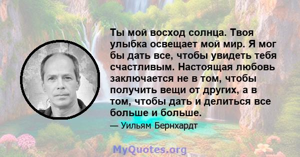 Ты мой восход солнца. Твоя улыбка освещает мой мир. Я мог бы дать все, чтобы увидеть тебя счастливым. Настоящая любовь заключается не в том, чтобы получить вещи от других, а в том, чтобы дать и делиться все больше и