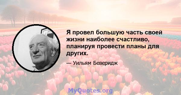 Я провел большую часть своей жизни наиболее счастливо, планируя провести планы для других.