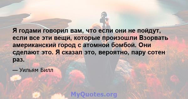 Я годами говорил вам, что если они не пойдут, если все эти вещи, которые произошли Взорвать американский город с атомной бомбой. Они сделают это. Я сказал это, вероятно, пару сотен раз.