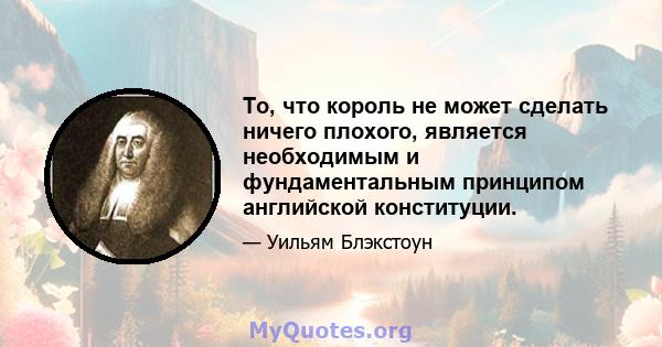 То, что король не может сделать ничего плохого, является необходимым и фундаментальным принципом английской конституции.