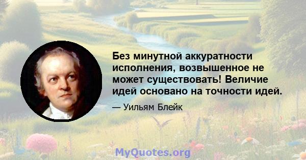 Без минутной аккуратности исполнения, возвышенное не может существовать! Величие идей основано на точности идей.